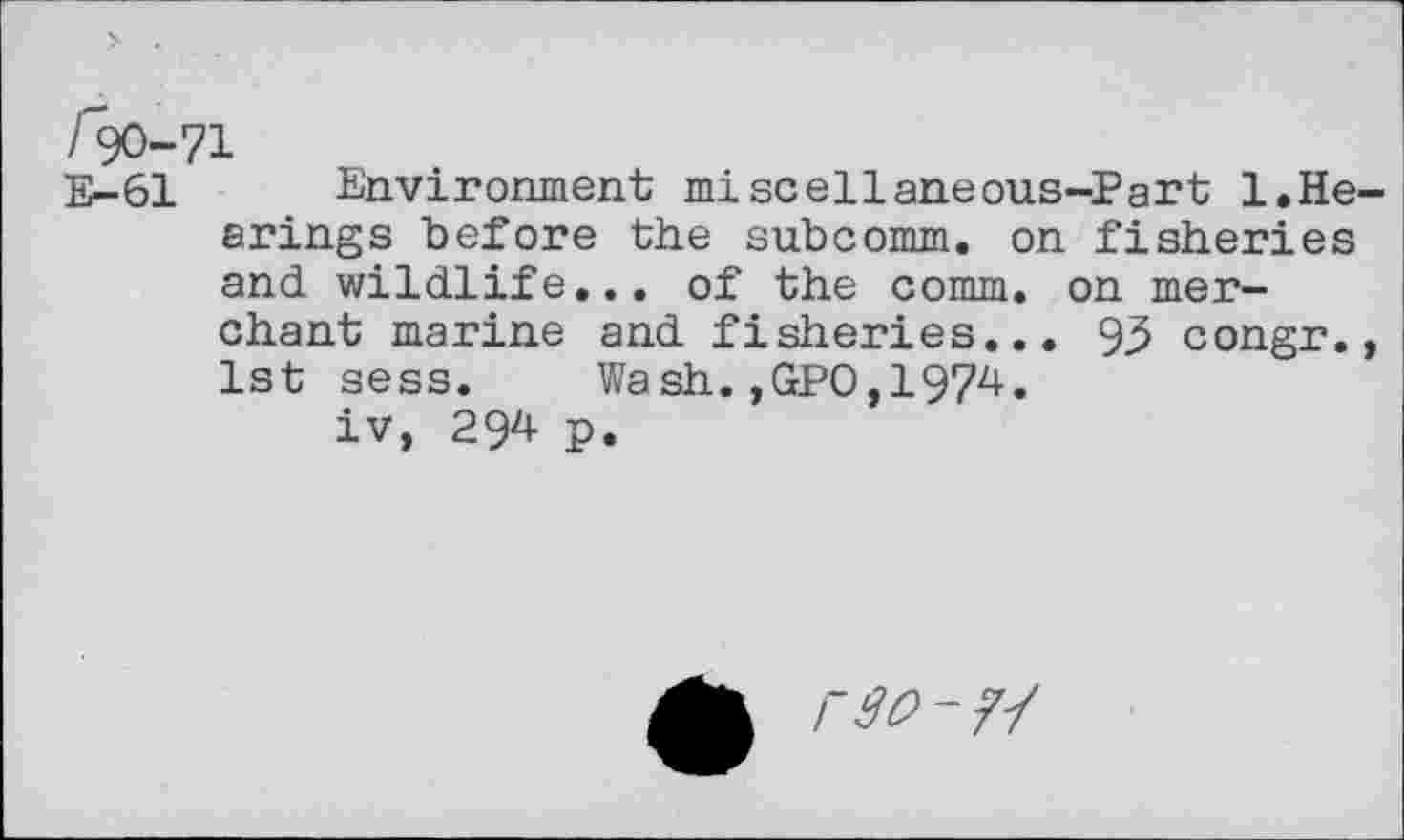 ﻿/90-71
E-61 Environment miscellaneous-Part 1.Hearings before the subcomm, on fisheries and wildlife... of the comm, on merchant marine and fisheries... 93 congr., 1st sess.	Wash.,GPO,1974.
iv, 294 p.
rto - ?■/